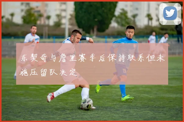 东契奇与詹里赛季后保持联系但未施压留队决定